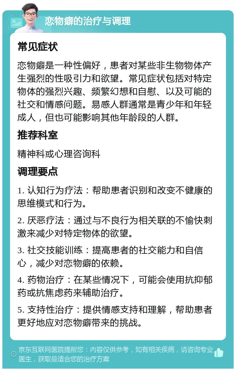 恋物癖的治疗与调理 常见症状 恋物癖是一种性偏好，患者对某些非生物物体产生强烈的性吸引力和欲望。常见症状包括对特定物体的强烈兴趣、频繁幻想和自慰、以及可能的社交和情感问题。易感人群通常是青少年和年轻成人，但也可能影响其他年龄段的人群。 推荐科室 精神科或心理咨询科 调理要点 1. 认知行为疗法：帮助患者识别和改变不健康的思维模式和行为。 2. 厌恶疗法：通过与不良行为相关联的不愉快刺激来减少对特定物体的欲望。 3. 社交技能训练：提高患者的社交能力和自信心，减少对恋物癖的依赖。 4. 药物治疗：在某些情况下，可能会使用抗抑郁药或抗焦虑药来辅助治疗。 5. 支持性治疗：提供情感支持和理解，帮助患者更好地应对恋物癖带来的挑战。