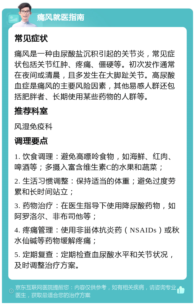 痛风就医指南 常见症状 痛风是一种由尿酸盐沉积引起的关节炎，常见症状包括关节红肿、疼痛、僵硬等。初次发作通常在夜间或清晨，且多发生在大脚趾关节。高尿酸血症是痛风的主要风险因素，其他易感人群还包括肥胖者、长期使用某些药物的人群等。 推荐科室 风湿免疫科 调理要点 1. 饮食调理：避免高嘌呤食物，如海鲜、红肉、啤酒等；多摄入富含维生素C的水果和蔬菜； 2. 生活习惯调整：保持适当的体重；避免过度劳累和长时间站立； 3. 药物治疗：在医生指导下使用降尿酸药物，如阿罗洛尔、非布司他等； 4. 疼痛管理：使用非甾体抗炎药（NSAIDs）或秋水仙碱等药物缓解疼痛； 5. 定期复查：定期检查血尿酸水平和关节状况，及时调整治疗方案。