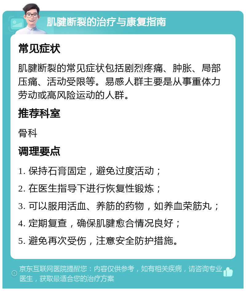 肌腱断裂的治疗与康复指南 常见症状 肌腱断裂的常见症状包括剧烈疼痛、肿胀、局部压痛、活动受限等。易感人群主要是从事重体力劳动或高风险运动的人群。 推荐科室 骨科 调理要点 1. 保持石膏固定，避免过度活动； 2. 在医生指导下进行恢复性锻炼； 3. 可以服用活血、养筋的药物，如养血荣筋丸； 4. 定期复查，确保肌腱愈合情况良好； 5. 避免再次受伤，注意安全防护措施。