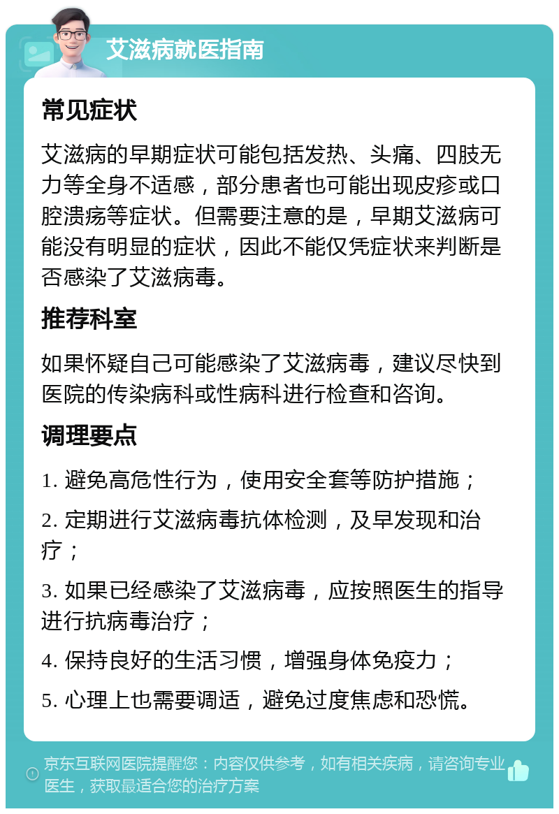 艾滋病就医指南 常见症状 艾滋病的早期症状可能包括发热、头痛、四肢无力等全身不适感，部分患者也可能出现皮疹或口腔溃疡等症状。但需要注意的是，早期艾滋病可能没有明显的症状，因此不能仅凭症状来判断是否感染了艾滋病毒。 推荐科室 如果怀疑自己可能感染了艾滋病毒，建议尽快到医院的传染病科或性病科进行检查和咨询。 调理要点 1. 避免高危性行为，使用安全套等防护措施； 2. 定期进行艾滋病毒抗体检测，及早发现和治疗； 3. 如果已经感染了艾滋病毒，应按照医生的指导进行抗病毒治疗； 4. 保持良好的生活习惯，增强身体免疫力； 5. 心理上也需要调适，避免过度焦虑和恐慌。