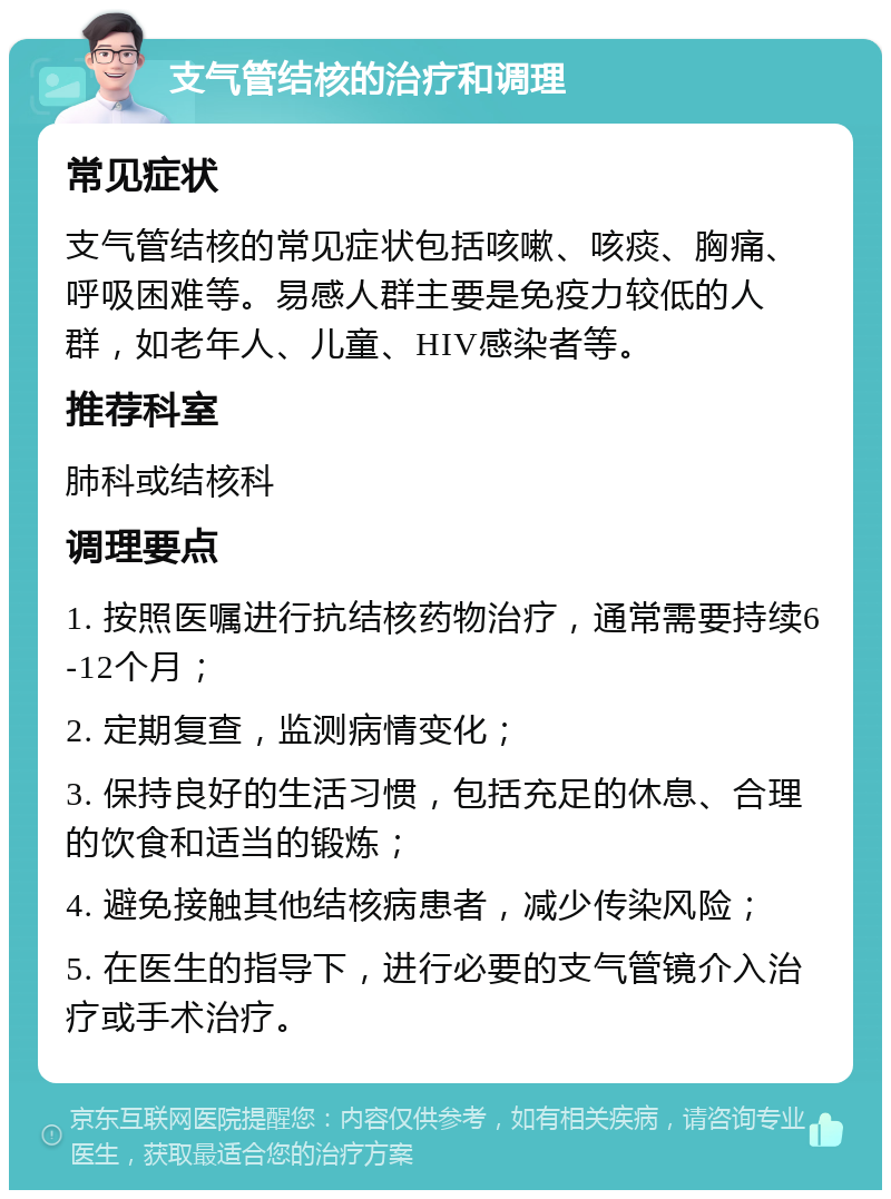 支气管结核的治疗和调理 常见症状 支气管结核的常见症状包括咳嗽、咳痰、胸痛、呼吸困难等。易感人群主要是免疫力较低的人群，如老年人、儿童、HIV感染者等。 推荐科室 肺科或结核科 调理要点 1. 按照医嘱进行抗结核药物治疗，通常需要持续6-12个月； 2. 定期复查，监测病情变化； 3. 保持良好的生活习惯，包括充足的休息、合理的饮食和适当的锻炼； 4. 避免接触其他结核病患者，减少传染风险； 5. 在医生的指导下，进行必要的支气管镜介入治疗或手术治疗。