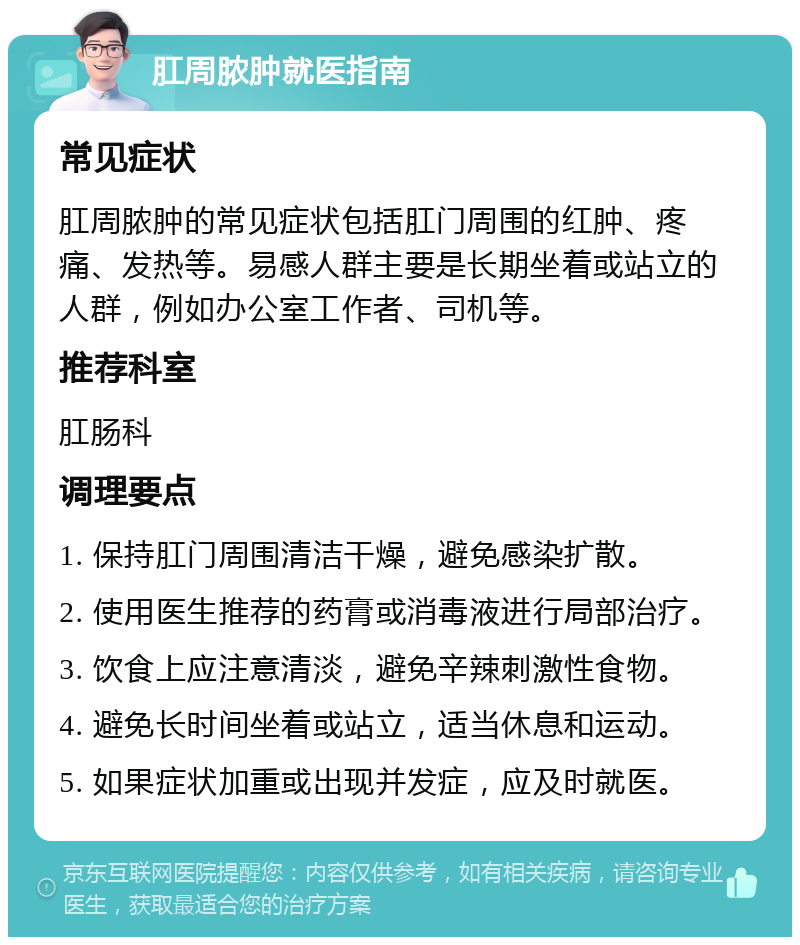 肛周脓肿就医指南 常见症状 肛周脓肿的常见症状包括肛门周围的红肿、疼痛、发热等。易感人群主要是长期坐着或站立的人群，例如办公室工作者、司机等。 推荐科室 肛肠科 调理要点 1. 保持肛门周围清洁干燥，避免感染扩散。 2. 使用医生推荐的药膏或消毒液进行局部治疗。 3. 饮食上应注意清淡，避免辛辣刺激性食物。 4. 避免长时间坐着或站立，适当休息和运动。 5. 如果症状加重或出现并发症，应及时就医。