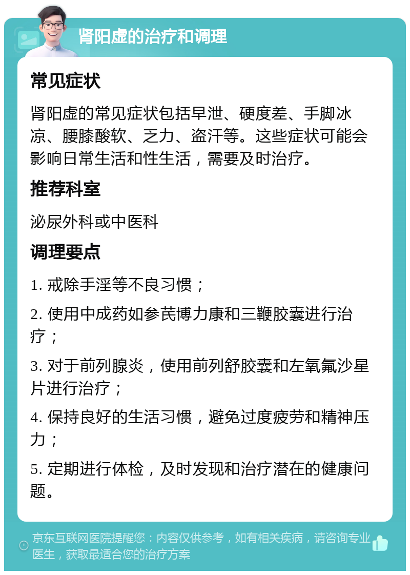 肾阳虚的治疗和调理 常见症状 肾阳虚的常见症状包括早泄、硬度差、手脚冰凉、腰膝酸软、乏力、盗汗等。这些症状可能会影响日常生活和性生活，需要及时治疗。 推荐科室 泌尿外科或中医科 调理要点 1. 戒除手淫等不良习惯； 2. 使用中成药如参芪博力康和三鞭胶囊进行治疗； 3. 对于前列腺炎，使用前列舒胶囊和左氧氟沙星片进行治疗； 4. 保持良好的生活习惯，避免过度疲劳和精神压力； 5. 定期进行体检，及时发现和治疗潜在的健康问题。