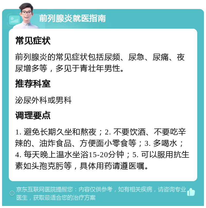 前列腺炎就医指南 常见症状 前列腺炎的常见症状包括尿频、尿急、尿痛、夜尿增多等，多见于青壮年男性。 推荐科室 泌尿外科或男科 调理要点 1. 避免长期久坐和熬夜；2. 不要饮酒、不要吃辛辣的、油炸食品、方便面小零食等；3. 多喝水；4. 每天晚上温水坐浴15-20分钟；5. 可以服用抗生素如头孢克肟等，具体用药请遵医嘱。