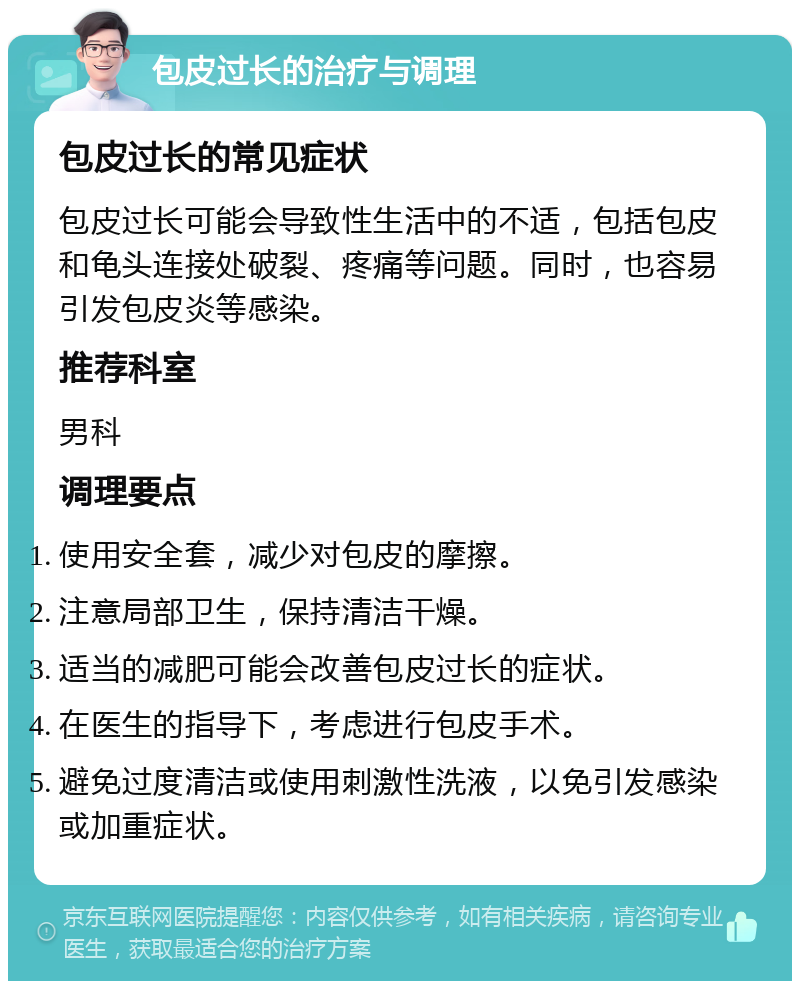 包皮过长的治疗与调理 包皮过长的常见症状 包皮过长可能会导致性生活中的不适，包括包皮和龟头连接处破裂、疼痛等问题。同时，也容易引发包皮炎等感染。 推荐科室 男科 调理要点 使用安全套，减少对包皮的摩擦。 注意局部卫生，保持清洁干燥。 适当的减肥可能会改善包皮过长的症状。 在医生的指导下，考虑进行包皮手术。 避免过度清洁或使用刺激性洗液，以免引发感染或加重症状。