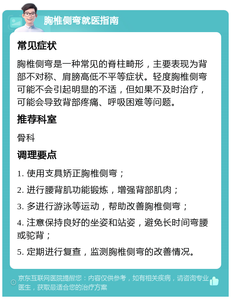 胸椎侧弯就医指南 常见症状 胸椎侧弯是一种常见的脊柱畸形，主要表现为背部不对称、肩膀高低不平等症状。轻度胸椎侧弯可能不会引起明显的不适，但如果不及时治疗，可能会导致背部疼痛、呼吸困难等问题。 推荐科室 骨科 调理要点 1. 使用支具矫正胸椎侧弯； 2. 进行腰背肌功能锻炼，增强背部肌肉； 3. 多进行游泳等运动，帮助改善胸椎侧弯； 4. 注意保持良好的坐姿和站姿，避免长时间弯腰或驼背； 5. 定期进行复查，监测胸椎侧弯的改善情况。