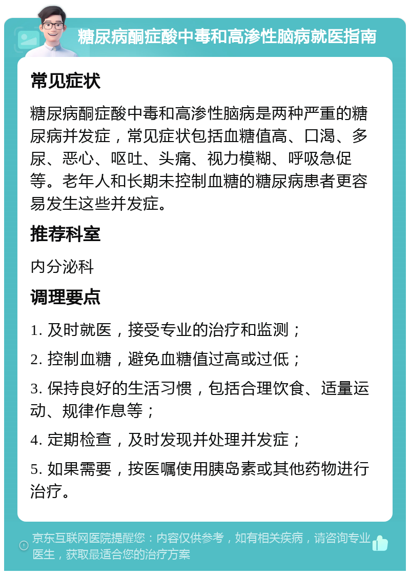 糖尿病酮症酸中毒和高渗性脑病就医指南 常见症状 糖尿病酮症酸中毒和高渗性脑病是两种严重的糖尿病并发症，常见症状包括血糖值高、口渴、多尿、恶心、呕吐、头痛、视力模糊、呼吸急促等。老年人和长期未控制血糖的糖尿病患者更容易发生这些并发症。 推荐科室 内分泌科 调理要点 1. 及时就医，接受专业的治疗和监测； 2. 控制血糖，避免血糖值过高或过低； 3. 保持良好的生活习惯，包括合理饮食、适量运动、规律作息等； 4. 定期检查，及时发现并处理并发症； 5. 如果需要，按医嘱使用胰岛素或其他药物进行治疗。