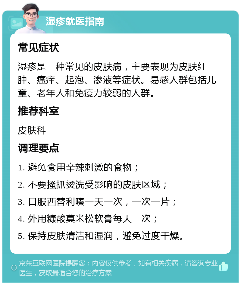 湿疹就医指南 常见症状 湿疹是一种常见的皮肤病，主要表现为皮肤红肿、瘙痒、起泡、渗液等症状。易感人群包括儿童、老年人和免疫力较弱的人群。 推荐科室 皮肤科 调理要点 1. 避免食用辛辣刺激的食物； 2. 不要搔抓烫洗受影响的皮肤区域； 3. 口服西替利嗪一天一次，一次一片； 4. 外用糠酸莫米松软膏每天一次； 5. 保持皮肤清洁和湿润，避免过度干燥。