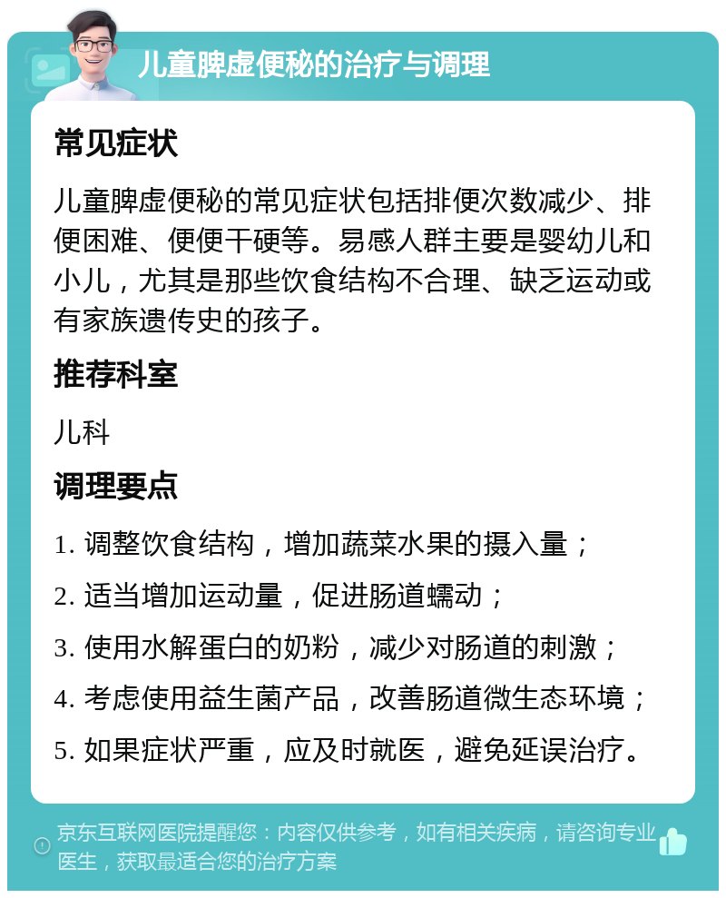 儿童脾虚便秘的治疗与调理 常见症状 儿童脾虚便秘的常见症状包括排便次数减少、排便困难、便便干硬等。易感人群主要是婴幼儿和小儿，尤其是那些饮食结构不合理、缺乏运动或有家族遗传史的孩子。 推荐科室 儿科 调理要点 1. 调整饮食结构，增加蔬菜水果的摄入量； 2. 适当增加运动量，促进肠道蠕动； 3. 使用水解蛋白的奶粉，减少对肠道的刺激； 4. 考虑使用益生菌产品，改善肠道微生态环境； 5. 如果症状严重，应及时就医，避免延误治疗。