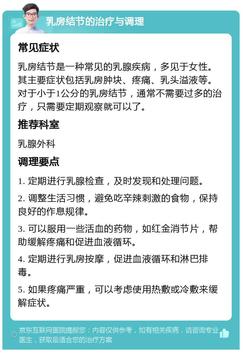 乳房结节的治疗与调理 常见症状 乳房结节是一种常见的乳腺疾病，多见于女性。其主要症状包括乳房肿块、疼痛、乳头溢液等。对于小于1公分的乳房结节，通常不需要过多的治疗，只需要定期观察就可以了。 推荐科室 乳腺外科 调理要点 1. 定期进行乳腺检查，及时发现和处理问题。 2. 调整生活习惯，避免吃辛辣刺激的食物，保持良好的作息规律。 3. 可以服用一些活血的药物，如红金消节片，帮助缓解疼痛和促进血液循环。 4. 定期进行乳房按摩，促进血液循环和淋巴排毒。 5. 如果疼痛严重，可以考虑使用热敷或冷敷来缓解症状。