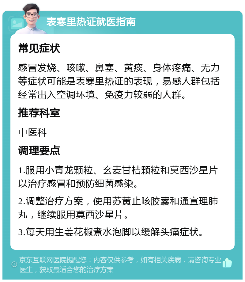 表寒里热证就医指南 常见症状 感冒发烧、咳嗽、鼻塞、黄痰、身体疼痛、无力等症状可能是表寒里热证的表现，易感人群包括经常出入空调环境、免疫力较弱的人群。 推荐科室 中医科 调理要点 1.服用小青龙颗粒、玄麦甘桔颗粒和莫西沙星片以治疗感冒和预防细菌感染。 2.调整治疗方案，使用苏黄止咳胶囊和通宣理肺丸，继续服用莫西沙星片。 3.每天用生姜花椒煮水泡脚以缓解头痛症状。