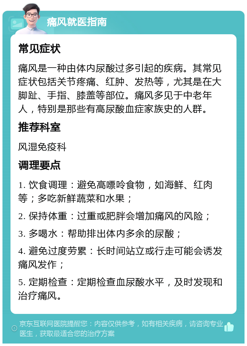 痛风就医指南 常见症状 痛风是一种由体内尿酸过多引起的疾病。其常见症状包括关节疼痛、红肿、发热等，尤其是在大脚趾、手指、膝盖等部位。痛风多见于中老年人，特别是那些有高尿酸血症家族史的人群。 推荐科室 风湿免疫科 调理要点 1. 饮食调理：避免高嘌呤食物，如海鲜、红肉等；多吃新鲜蔬菜和水果； 2. 保持体重：过重或肥胖会增加痛风的风险； 3. 多喝水：帮助排出体内多余的尿酸； 4. 避免过度劳累：长时间站立或行走可能会诱发痛风发作； 5. 定期检查：定期检查血尿酸水平，及时发现和治疗痛风。