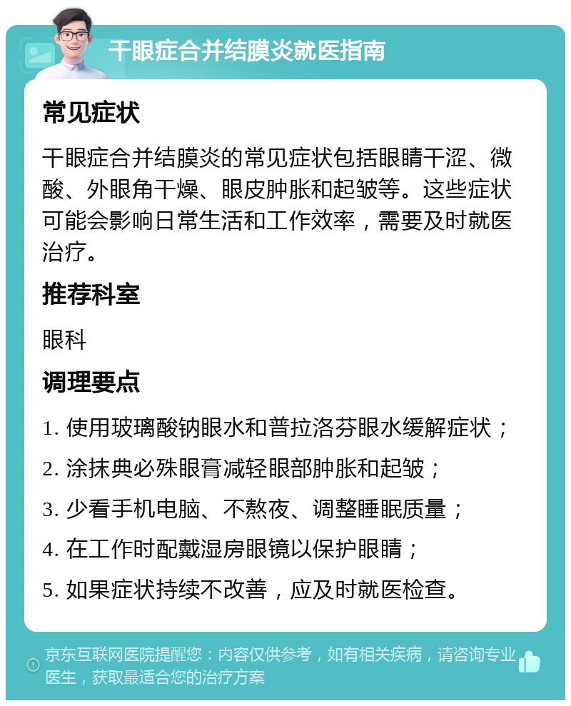 干眼症合并结膜炎就医指南 常见症状 干眼症合并结膜炎的常见症状包括眼睛干涩、微酸、外眼角干燥、眼皮肿胀和起皱等。这些症状可能会影响日常生活和工作效率，需要及时就医治疗。 推荐科室 眼科 调理要点 1. 使用玻璃酸钠眼水和普拉洛芬眼水缓解症状； 2. 涂抹典必殊眼膏减轻眼部肿胀和起皱； 3. 少看手机电脑、不熬夜、调整睡眠质量； 4. 在工作时配戴湿房眼镜以保护眼睛； 5. 如果症状持续不改善，应及时就医检查。