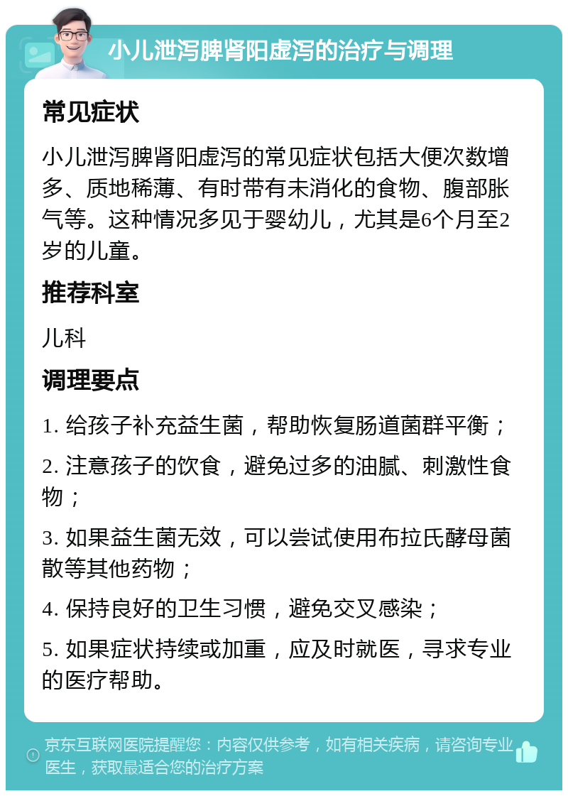 小儿泄泻脾肾阳虚泻的治疗与调理 常见症状 小儿泄泻脾肾阳虚泻的常见症状包括大便次数增多、质地稀薄、有时带有未消化的食物、腹部胀气等。这种情况多见于婴幼儿，尤其是6个月至2岁的儿童。 推荐科室 儿科 调理要点 1. 给孩子补充益生菌，帮助恢复肠道菌群平衡； 2. 注意孩子的饮食，避免过多的油腻、刺激性食物； 3. 如果益生菌无效，可以尝试使用布拉氏酵母菌散等其他药物； 4. 保持良好的卫生习惯，避免交叉感染； 5. 如果症状持续或加重，应及时就医，寻求专业的医疗帮助。