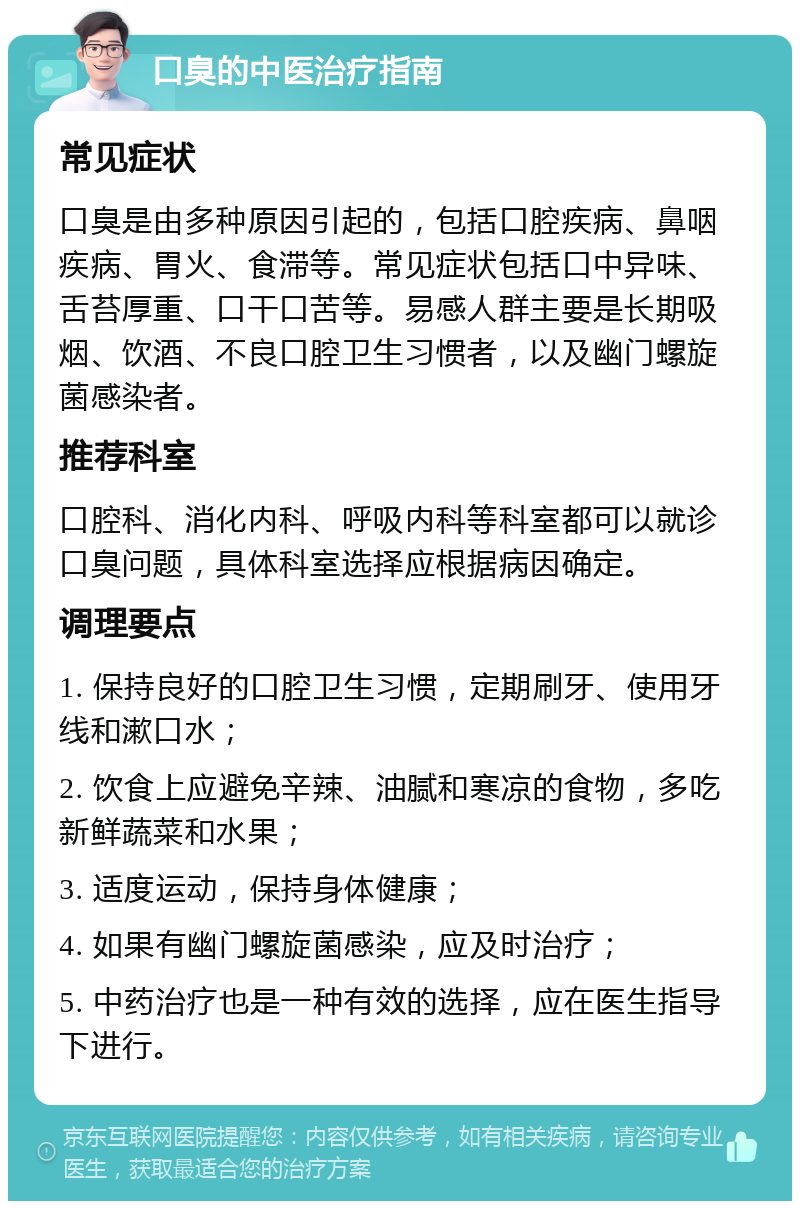 口臭的中医治疗指南 常见症状 口臭是由多种原因引起的，包括口腔疾病、鼻咽疾病、胃火、食滞等。常见症状包括口中异味、舌苔厚重、口干口苦等。易感人群主要是长期吸烟、饮酒、不良口腔卫生习惯者，以及幽门螺旋菌感染者。 推荐科室 口腔科、消化内科、呼吸内科等科室都可以就诊口臭问题，具体科室选择应根据病因确定。 调理要点 1. 保持良好的口腔卫生习惯，定期刷牙、使用牙线和漱口水； 2. 饮食上应避免辛辣、油腻和寒凉的食物，多吃新鲜蔬菜和水果； 3. 适度运动，保持身体健康； 4. 如果有幽门螺旋菌感染，应及时治疗； 5. 中药治疗也是一种有效的选择，应在医生指导下进行。