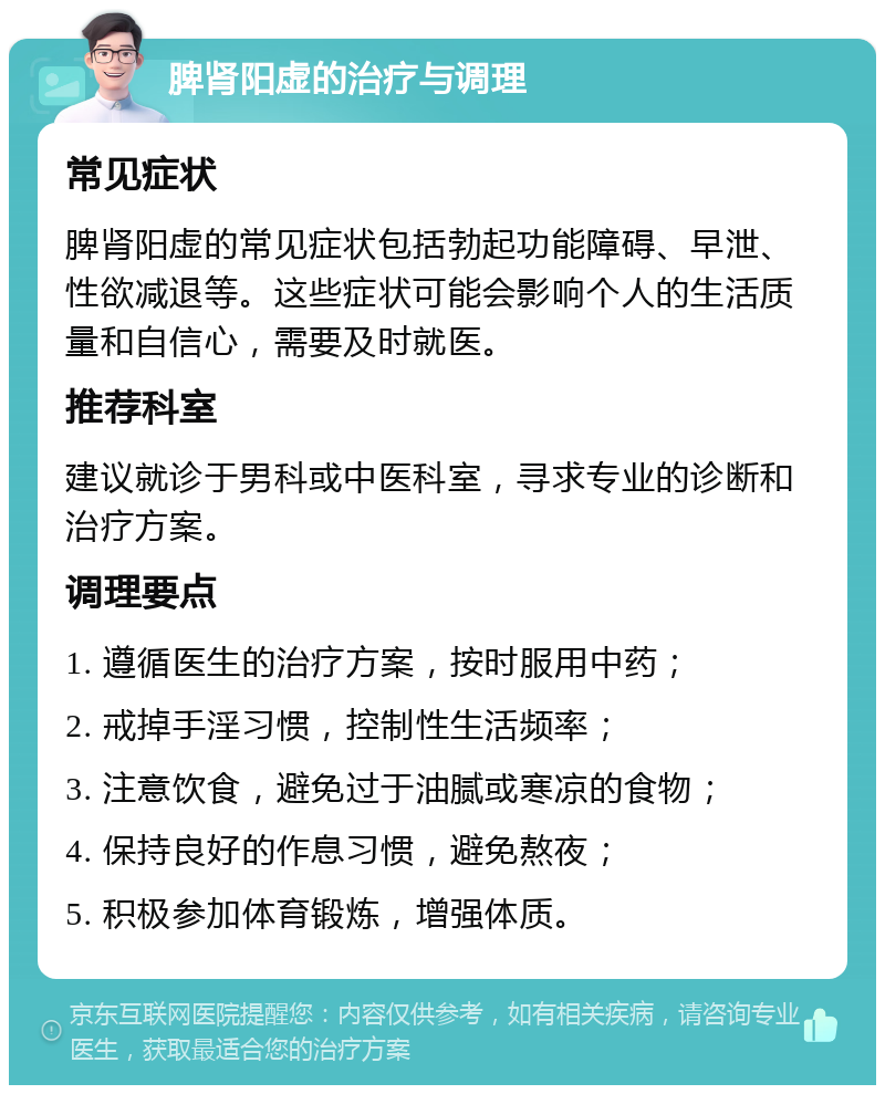 脾肾阳虚的治疗与调理 常见症状 脾肾阳虚的常见症状包括勃起功能障碍、早泄、性欲减退等。这些症状可能会影响个人的生活质量和自信心，需要及时就医。 推荐科室 建议就诊于男科或中医科室，寻求专业的诊断和治疗方案。 调理要点 1. 遵循医生的治疗方案，按时服用中药； 2. 戒掉手淫习惯，控制性生活频率； 3. 注意饮食，避免过于油腻或寒凉的食物； 4. 保持良好的作息习惯，避免熬夜； 5. 积极参加体育锻炼，增强体质。