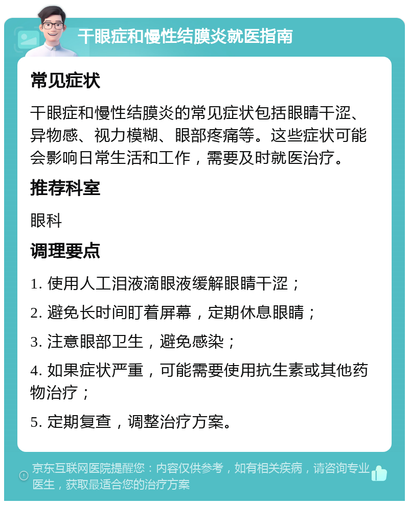 干眼症和慢性结膜炎就医指南 常见症状 干眼症和慢性结膜炎的常见症状包括眼睛干涩、异物感、视力模糊、眼部疼痛等。这些症状可能会影响日常生活和工作，需要及时就医治疗。 推荐科室 眼科 调理要点 1. 使用人工泪液滴眼液缓解眼睛干涩； 2. 避免长时间盯着屏幕，定期休息眼睛； 3. 注意眼部卫生，避免感染； 4. 如果症状严重，可能需要使用抗生素或其他药物治疗； 5. 定期复查，调整治疗方案。