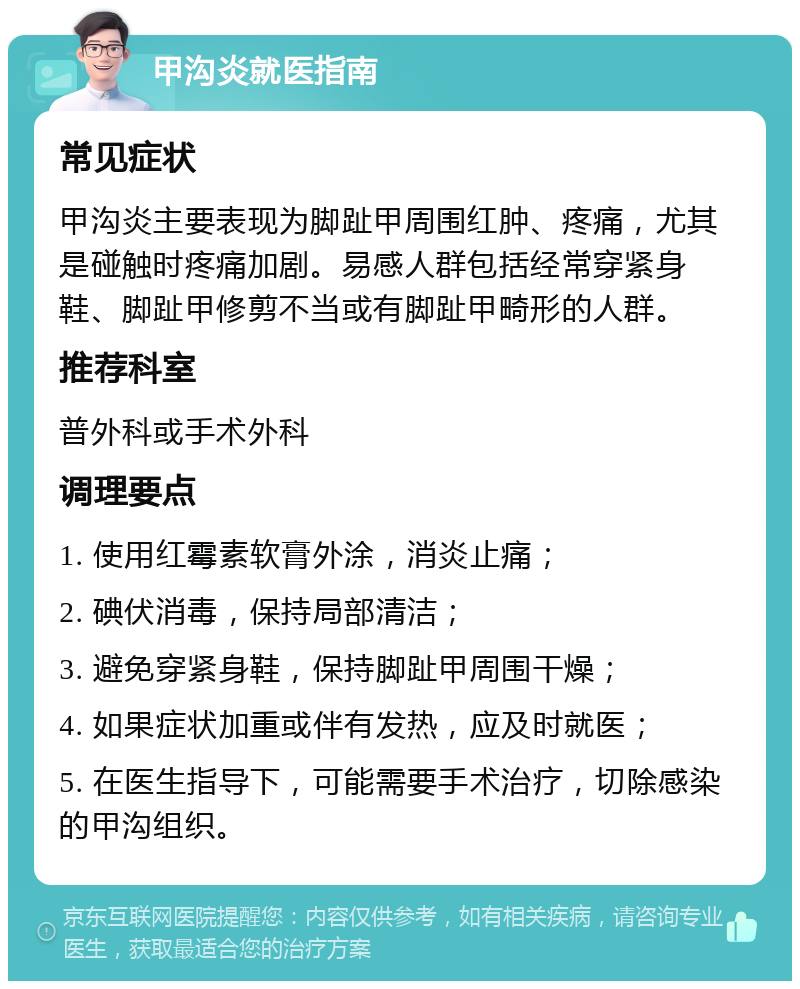 甲沟炎就医指南 常见症状 甲沟炎主要表现为脚趾甲周围红肿、疼痛，尤其是碰触时疼痛加剧。易感人群包括经常穿紧身鞋、脚趾甲修剪不当或有脚趾甲畸形的人群。 推荐科室 普外科或手术外科 调理要点 1. 使用红霉素软膏外涂，消炎止痛； 2. 碘伏消毒，保持局部清洁； 3. 避免穿紧身鞋，保持脚趾甲周围干燥； 4. 如果症状加重或伴有发热，应及时就医； 5. 在医生指导下，可能需要手术治疗，切除感染的甲沟组织。