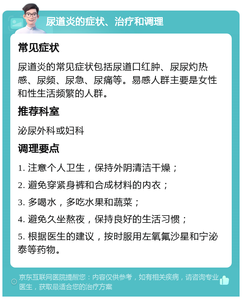 尿道炎的症状、治疗和调理 常见症状 尿道炎的常见症状包括尿道口红肿、尿尿灼热感、尿频、尿急、尿痛等。易感人群主要是女性和性生活频繁的人群。 推荐科室 泌尿外科或妇科 调理要点 1. 注意个人卫生，保持外阴清洁干燥； 2. 避免穿紧身裤和合成材料的内衣； 3. 多喝水，多吃水果和蔬菜； 4. 避免久坐熬夜，保持良好的生活习惯； 5. 根据医生的建议，按时服用左氧氟沙星和宁泌泰等药物。