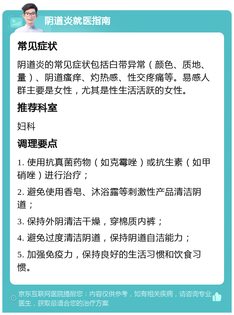 阴道炎就医指南 常见症状 阴道炎的常见症状包括白带异常（颜色、质地、量）、阴道瘙痒、灼热感、性交疼痛等。易感人群主要是女性，尤其是性生活活跃的女性。 推荐科室 妇科 调理要点 1. 使用抗真菌药物（如克霉唑）或抗生素（如甲硝唑）进行治疗； 2. 避免使用香皂、沐浴露等刺激性产品清洁阴道； 3. 保持外阴清洁干燥，穿棉质内裤； 4. 避免过度清洁阴道，保持阴道自洁能力； 5. 加强免疫力，保持良好的生活习惯和饮食习惯。