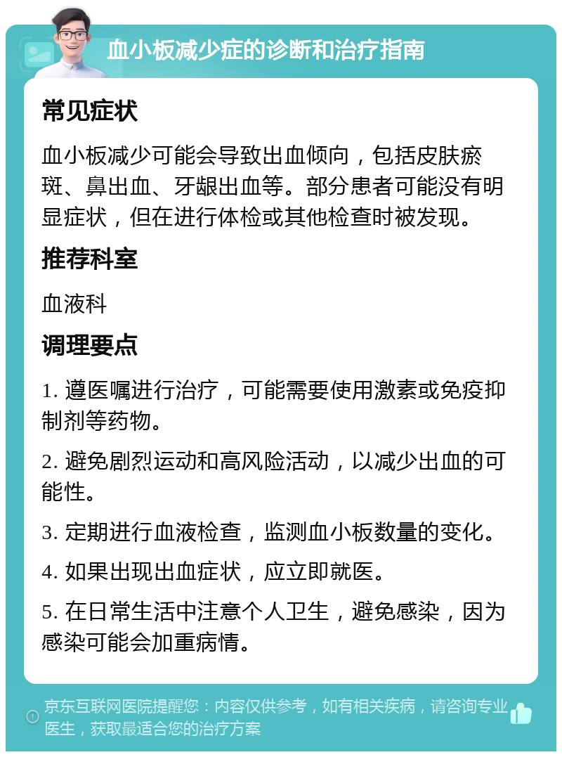 血小板减少症的诊断和治疗指南 常见症状 血小板减少可能会导致出血倾向，包括皮肤瘀斑、鼻出血、牙龈出血等。部分患者可能没有明显症状，但在进行体检或其他检查时被发现。 推荐科室 血液科 调理要点 1. 遵医嘱进行治疗，可能需要使用激素或免疫抑制剂等药物。 2. 避免剧烈运动和高风险活动，以减少出血的可能性。 3. 定期进行血液检查，监测血小板数量的变化。 4. 如果出现出血症状，应立即就医。 5. 在日常生活中注意个人卫生，避免感染，因为感染可能会加重病情。