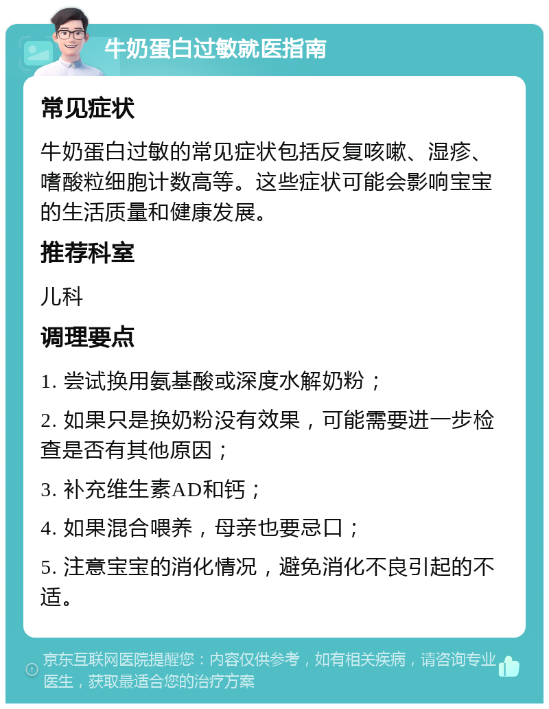 牛奶蛋白过敏就医指南 常见症状 牛奶蛋白过敏的常见症状包括反复咳嗽、湿疹、嗜酸粒细胞计数高等。这些症状可能会影响宝宝的生活质量和健康发展。 推荐科室 儿科 调理要点 1. 尝试换用氨基酸或深度水解奶粉； 2. 如果只是换奶粉没有效果，可能需要进一步检查是否有其他原因； 3. 补充维生素AD和钙； 4. 如果混合喂养，母亲也要忌口； 5. 注意宝宝的消化情况，避免消化不良引起的不适。