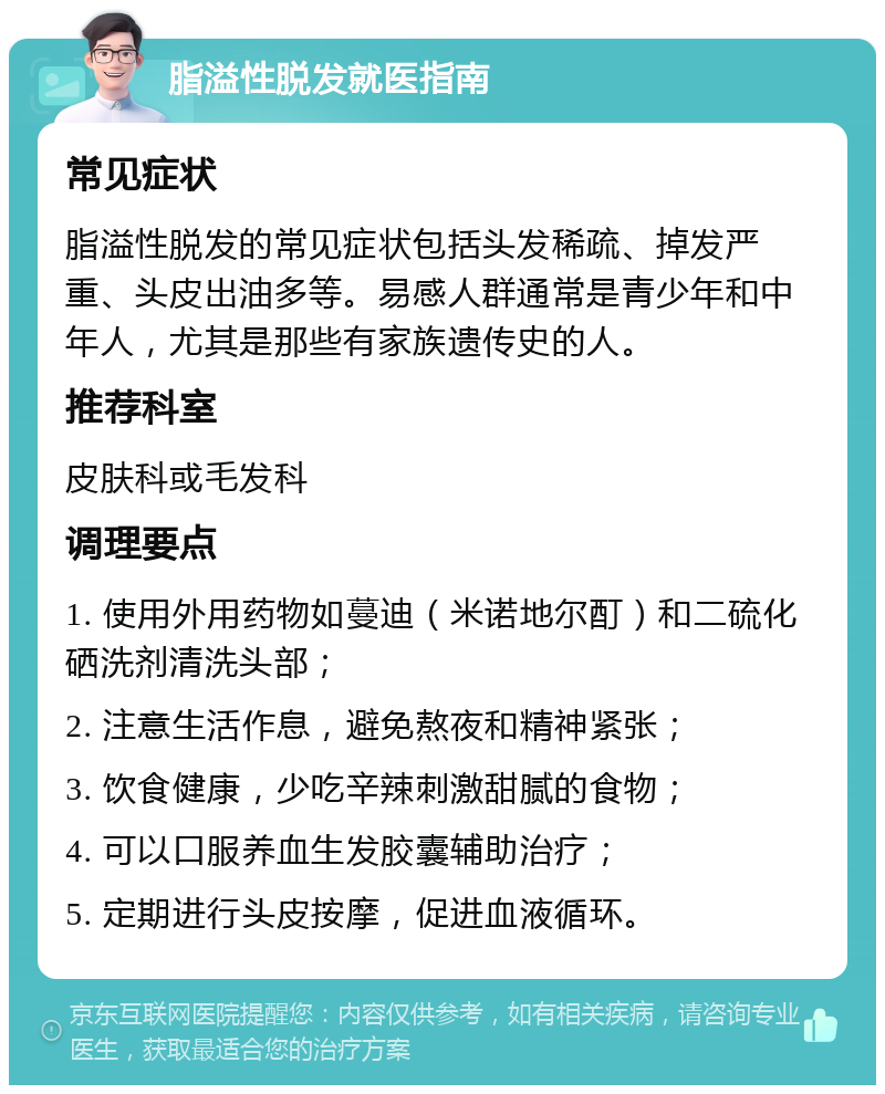 脂溢性脱发就医指南 常见症状 脂溢性脱发的常见症状包括头发稀疏、掉发严重、头皮出油多等。易感人群通常是青少年和中年人，尤其是那些有家族遗传史的人。 推荐科室 皮肤科或毛发科 调理要点 1. 使用外用药物如蔓迪（米诺地尔酊）和二硫化硒洗剂清洗头部； 2. 注意生活作息，避免熬夜和精神紧张； 3. 饮食健康，少吃辛辣刺激甜腻的食物； 4. 可以口服养血生发胶囊辅助治疗； 5. 定期进行头皮按摩，促进血液循环。