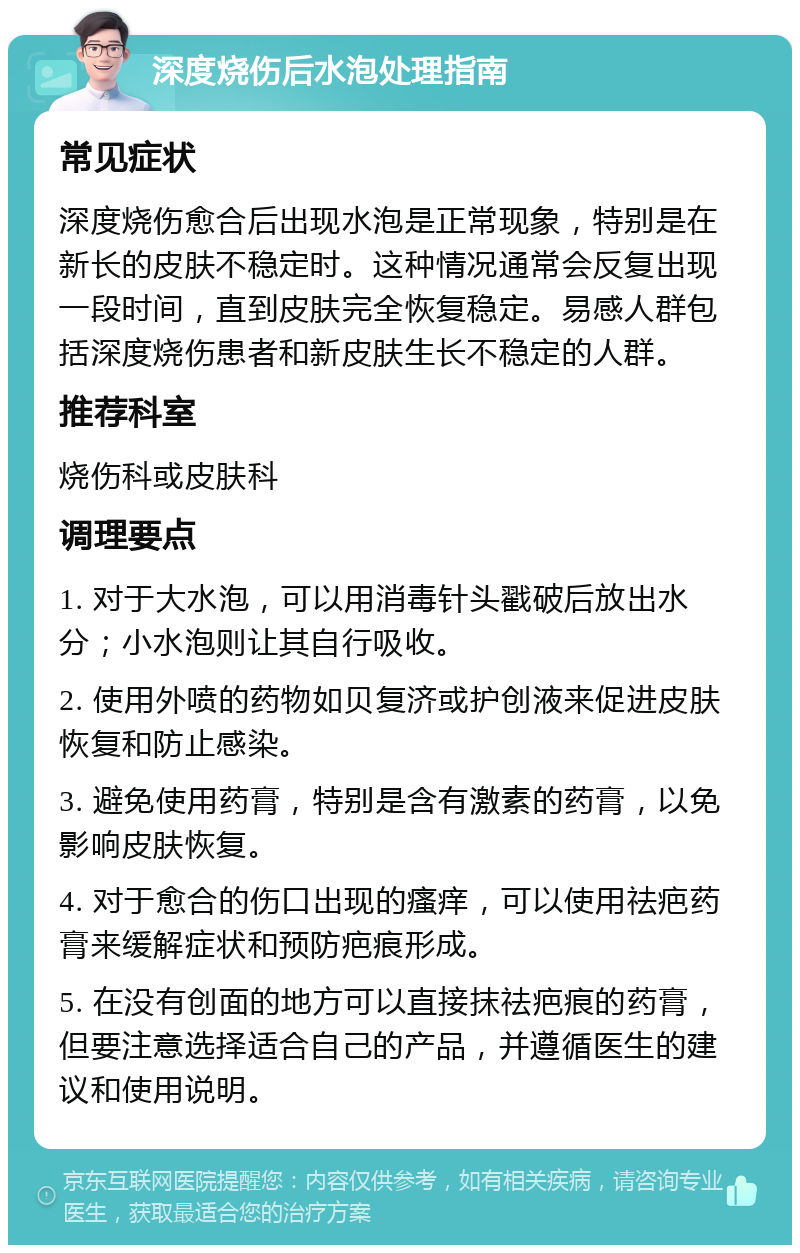 深度烧伤后水泡处理指南 常见症状 深度烧伤愈合后出现水泡是正常现象，特别是在新长的皮肤不稳定时。这种情况通常会反复出现一段时间，直到皮肤完全恢复稳定。易感人群包括深度烧伤患者和新皮肤生长不稳定的人群。 推荐科室 烧伤科或皮肤科 调理要点 1. 对于大水泡，可以用消毒针头戳破后放出水分；小水泡则让其自行吸收。 2. 使用外喷的药物如贝复济或护创液来促进皮肤恢复和防止感染。 3. 避免使用药膏，特别是含有激素的药膏，以免影响皮肤恢复。 4. 对于愈合的伤口出现的瘙痒，可以使用祛疤药膏来缓解症状和预防疤痕形成。 5. 在没有创面的地方可以直接抹祛疤痕的药膏，但要注意选择适合自己的产品，并遵循医生的建议和使用说明。