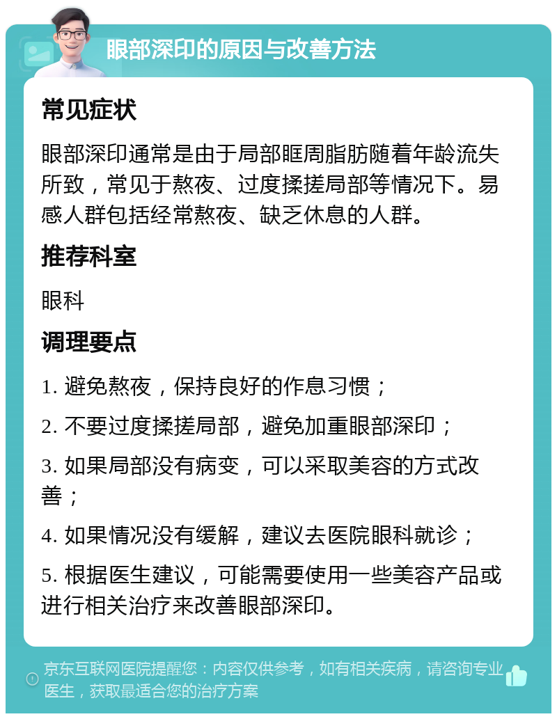 眼部深印的原因与改善方法 常见症状 眼部深印通常是由于局部眶周脂肪随着年龄流失所致，常见于熬夜、过度揉搓局部等情况下。易感人群包括经常熬夜、缺乏休息的人群。 推荐科室 眼科 调理要点 1. 避免熬夜，保持良好的作息习惯； 2. 不要过度揉搓局部，避免加重眼部深印； 3. 如果局部没有病变，可以采取美容的方式改善； 4. 如果情况没有缓解，建议去医院眼科就诊； 5. 根据医生建议，可能需要使用一些美容产品或进行相关治疗来改善眼部深印。