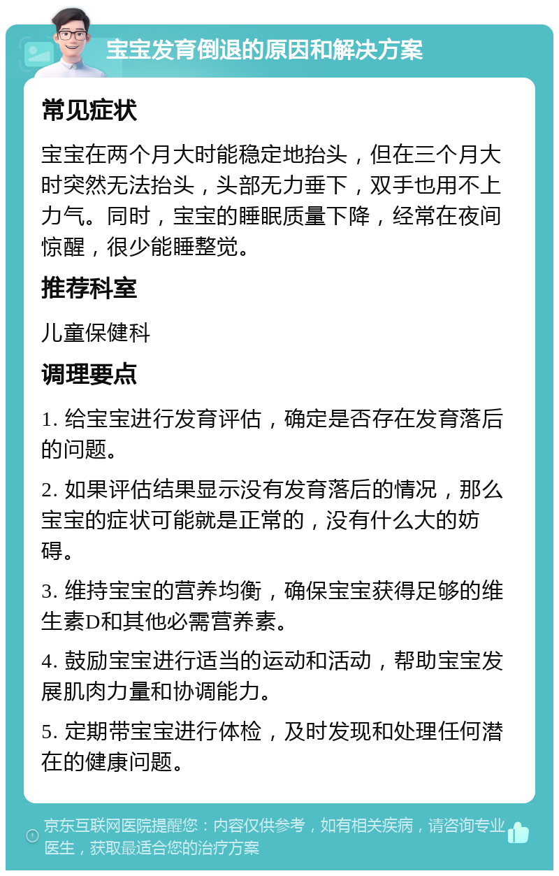 宝宝发育倒退的原因和解决方案 常见症状 宝宝在两个月大时能稳定地抬头，但在三个月大时突然无法抬头，头部无力垂下，双手也用不上力气。同时，宝宝的睡眠质量下降，经常在夜间惊醒，很少能睡整觉。 推荐科室 儿童保健科 调理要点 1. 给宝宝进行发育评估，确定是否存在发育落后的问题。 2. 如果评估结果显示没有发育落后的情况，那么宝宝的症状可能就是正常的，没有什么大的妨碍。 3. 维持宝宝的营养均衡，确保宝宝获得足够的维生素D和其他必需营养素。 4. 鼓励宝宝进行适当的运动和活动，帮助宝宝发展肌肉力量和协调能力。 5. 定期带宝宝进行体检，及时发现和处理任何潜在的健康问题。