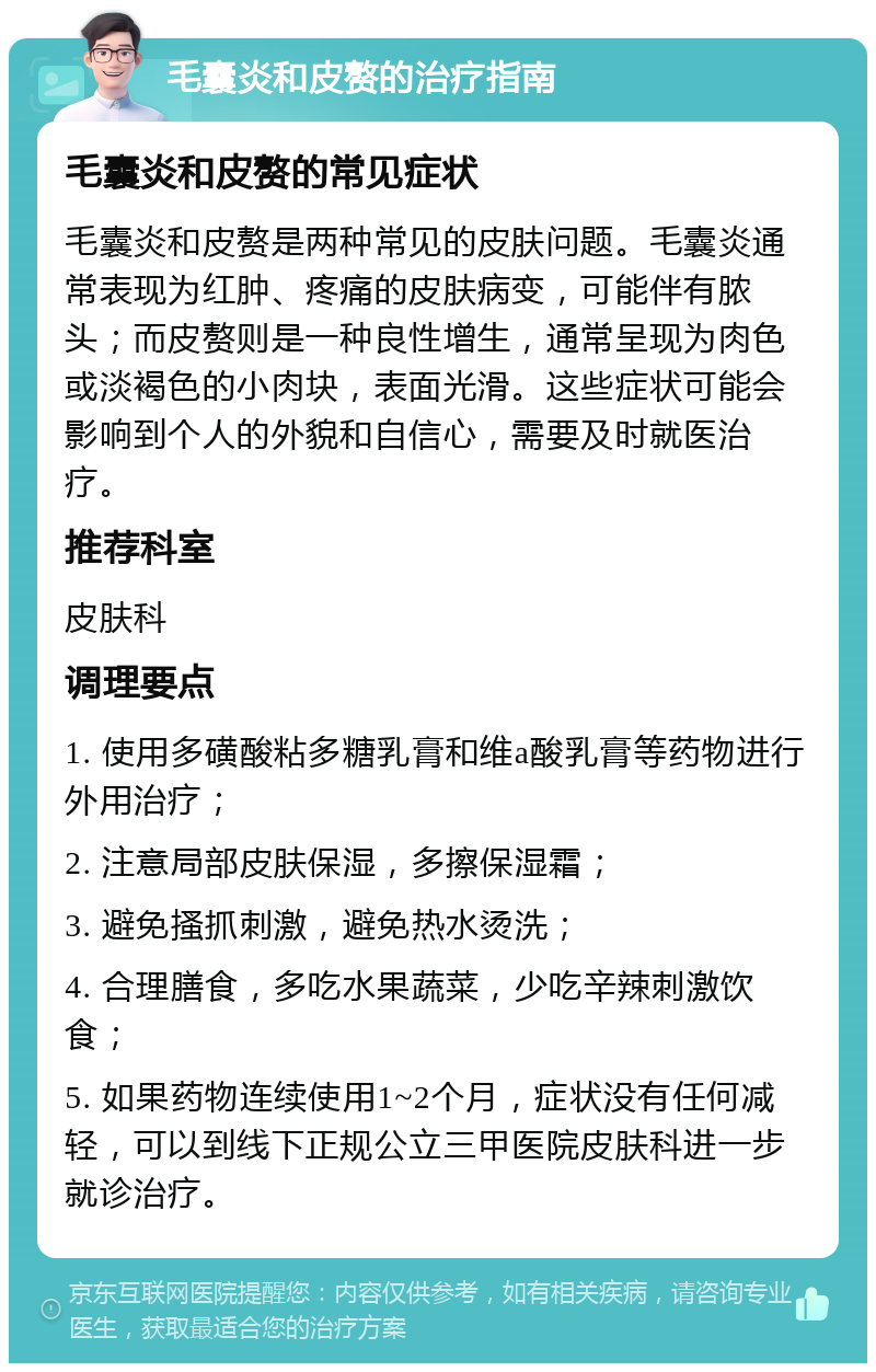 毛囊炎和皮赘的治疗指南 毛囊炎和皮赘的常见症状 毛囊炎和皮赘是两种常见的皮肤问题。毛囊炎通常表现为红肿、疼痛的皮肤病变，可能伴有脓头；而皮赘则是一种良性增生，通常呈现为肉色或淡褐色的小肉块，表面光滑。这些症状可能会影响到个人的外貌和自信心，需要及时就医治疗。 推荐科室 皮肤科 调理要点 1. 使用多磺酸粘多糖乳膏和维a酸乳膏等药物进行外用治疗； 2. 注意局部皮肤保湿，多擦保湿霜； 3. 避免搔抓刺激，避免热水烫洗； 4. 合理膳食，多吃水果蔬菜，少吃辛辣刺激饮食； 5. 如果药物连续使用1~2个月，症状没有任何减轻，可以到线下正规公立三甲医院皮肤科进一步就诊治疗。