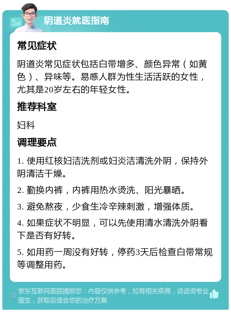 阴道炎就医指南 常见症状 阴道炎常见症状包括白带增多、颜色异常（如黄色）、异味等。易感人群为性生活活跃的女性，尤其是20岁左右的年轻女性。 推荐科室 妇科 调理要点 1. 使用红核妇洁洗剂或妇炎洁清洗外阴，保持外阴清洁干燥。 2. 勤换内裤，内裤用热水烫洗、阳光暴晒。 3. 避免熬夜，少食生冷辛辣刺激，增强体质。 4. 如果症状不明显，可以先使用清水清洗外阴看下是否有好转。 5. 如用药一周没有好转，停药3天后检查白带常规等调整用药。