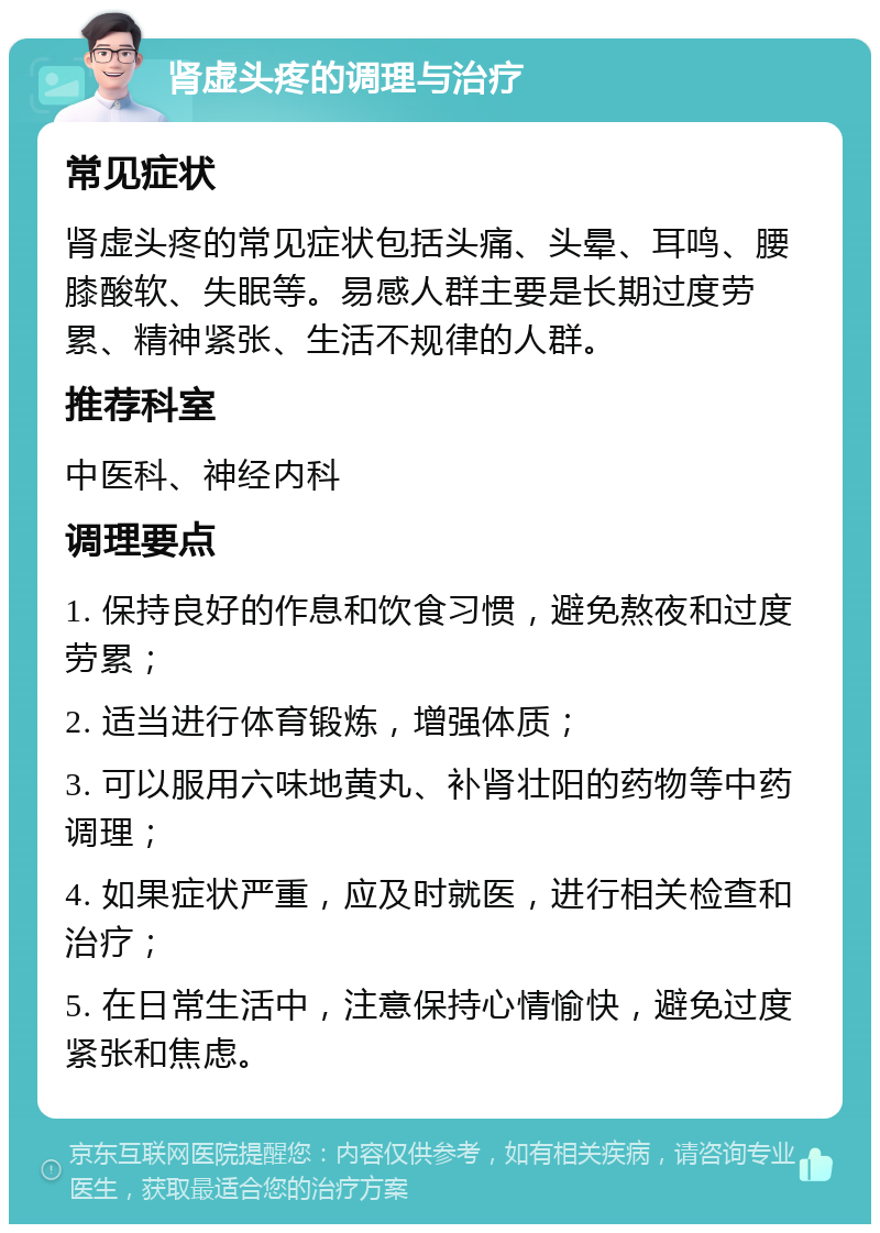 肾虚头疼的调理与治疗 常见症状 肾虚头疼的常见症状包括头痛、头晕、耳鸣、腰膝酸软、失眠等。易感人群主要是长期过度劳累、精神紧张、生活不规律的人群。 推荐科室 中医科、神经内科 调理要点 1. 保持良好的作息和饮食习惯，避免熬夜和过度劳累； 2. 适当进行体育锻炼，增强体质； 3. 可以服用六味地黄丸、补肾壮阳的药物等中药调理； 4. 如果症状严重，应及时就医，进行相关检查和治疗； 5. 在日常生活中，注意保持心情愉快，避免过度紧张和焦虑。