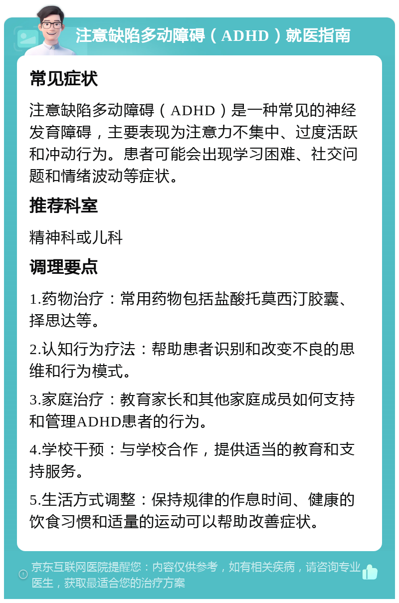 注意缺陷多动障碍（ADHD）就医指南 常见症状 注意缺陷多动障碍（ADHD）是一种常见的神经发育障碍，主要表现为注意力不集中、过度活跃和冲动行为。患者可能会出现学习困难、社交问题和情绪波动等症状。 推荐科室 精神科或儿科 调理要点 1.药物治疗：常用药物包括盐酸托莫西汀胶囊、择思达等。 2.认知行为疗法：帮助患者识别和改变不良的思维和行为模式。 3.家庭治疗：教育家长和其他家庭成员如何支持和管理ADHD患者的行为。 4.学校干预：与学校合作，提供适当的教育和支持服务。 5.生活方式调整：保持规律的作息时间、健康的饮食习惯和适量的运动可以帮助改善症状。