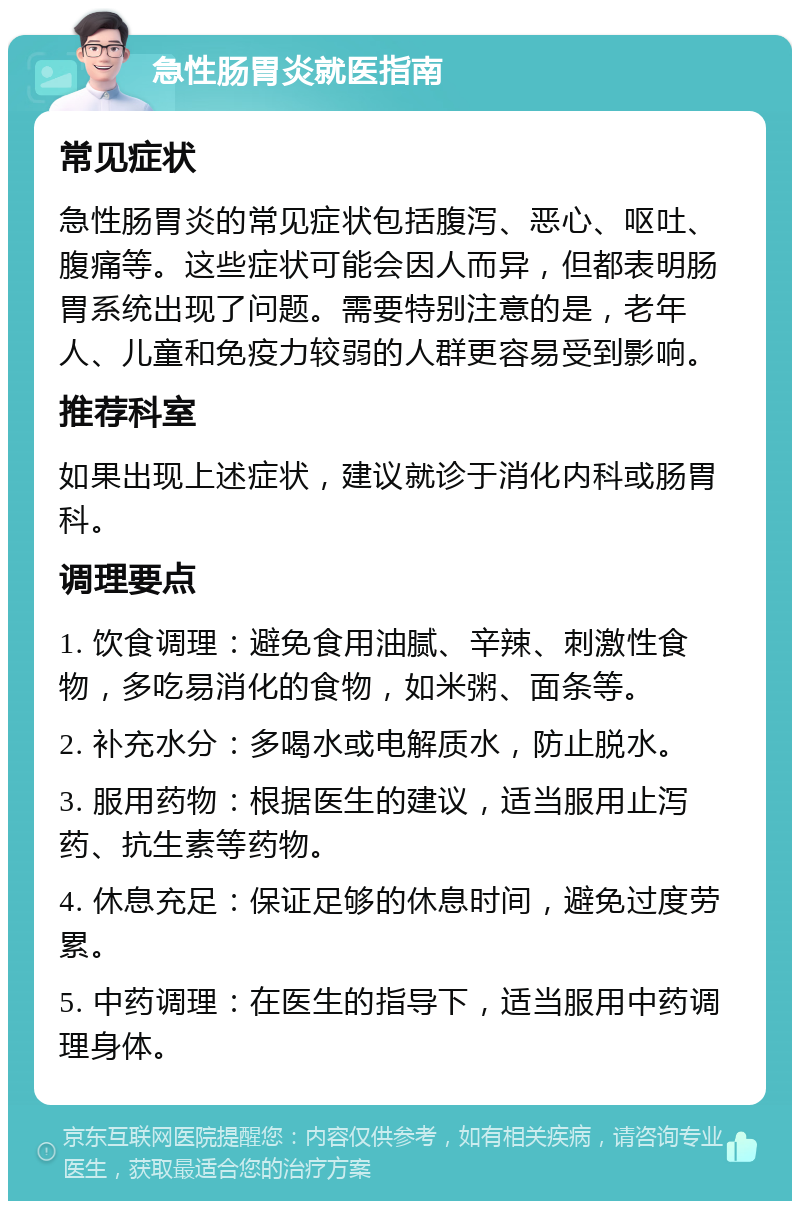 急性肠胃炎就医指南 常见症状 急性肠胃炎的常见症状包括腹泻、恶心、呕吐、腹痛等。这些症状可能会因人而异，但都表明肠胃系统出现了问题。需要特别注意的是，老年人、儿童和免疫力较弱的人群更容易受到影响。 推荐科室 如果出现上述症状，建议就诊于消化内科或肠胃科。 调理要点 1. 饮食调理：避免食用油腻、辛辣、刺激性食物，多吃易消化的食物，如米粥、面条等。 2. 补充水分：多喝水或电解质水，防止脱水。 3. 服用药物：根据医生的建议，适当服用止泻药、抗生素等药物。 4. 休息充足：保证足够的休息时间，避免过度劳累。 5. 中药调理：在医生的指导下，适当服用中药调理身体。