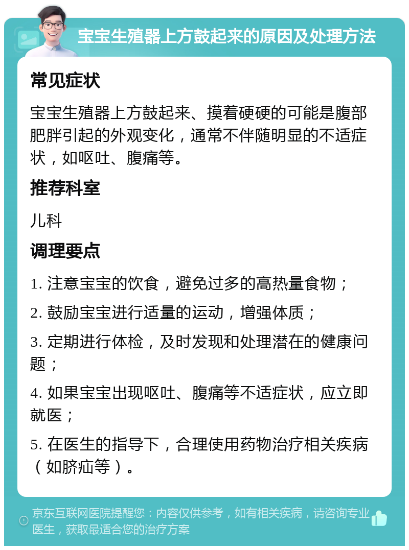 宝宝生殖器上方鼓起来的原因及处理方法 常见症状 宝宝生殖器上方鼓起来、摸着硬硬的可能是腹部肥胖引起的外观变化，通常不伴随明显的不适症状，如呕吐、腹痛等。 推荐科室 儿科 调理要点 1. 注意宝宝的饮食，避免过多的高热量食物； 2. 鼓励宝宝进行适量的运动，增强体质； 3. 定期进行体检，及时发现和处理潜在的健康问题； 4. 如果宝宝出现呕吐、腹痛等不适症状，应立即就医； 5. 在医生的指导下，合理使用药物治疗相关疾病（如脐疝等）。