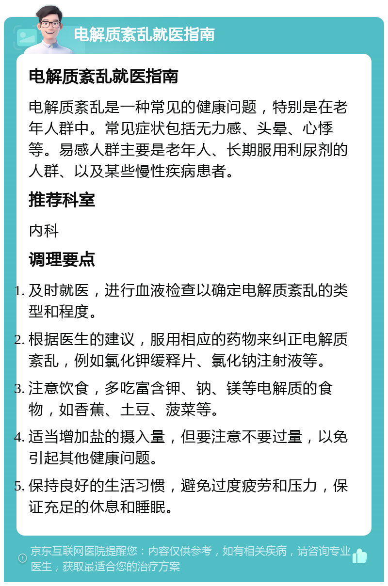 电解质紊乱就医指南 电解质紊乱就医指南 电解质紊乱是一种常见的健康问题，特别是在老年人群中。常见症状包括无力感、头晕、心悸等。易感人群主要是老年人、长期服用利尿剂的人群、以及某些慢性疾病患者。 推荐科室 内科 调理要点 及时就医，进行血液检查以确定电解质紊乱的类型和程度。 根据医生的建议，服用相应的药物来纠正电解质紊乱，例如氯化钾缓释片、氯化钠注射液等。 注意饮食，多吃富含钾、钠、镁等电解质的食物，如香蕉、土豆、菠菜等。 适当增加盐的摄入量，但要注意不要过量，以免引起其他健康问题。 保持良好的生活习惯，避免过度疲劳和压力，保证充足的休息和睡眠。