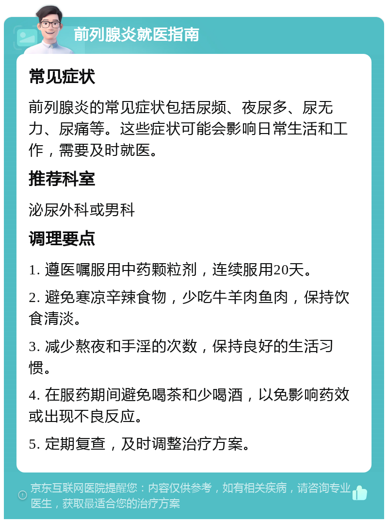 前列腺炎就医指南 常见症状 前列腺炎的常见症状包括尿频、夜尿多、尿无力、尿痛等。这些症状可能会影响日常生活和工作，需要及时就医。 推荐科室 泌尿外科或男科 调理要点 1. 遵医嘱服用中药颗粒剂，连续服用20天。 2. 避免寒凉辛辣食物，少吃牛羊肉鱼肉，保持饮食清淡。 3. 减少熬夜和手淫的次数，保持良好的生活习惯。 4. 在服药期间避免喝茶和少喝酒，以免影响药效或出现不良反应。 5. 定期复查，及时调整治疗方案。