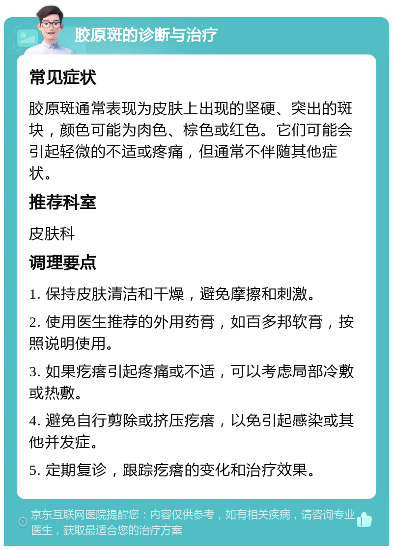 胶原斑的诊断与治疗 常见症状 胶原斑通常表现为皮肤上出现的坚硬、突出的斑块，颜色可能为肉色、棕色或红色。它们可能会引起轻微的不适或疼痛，但通常不伴随其他症状。 推荐科室 皮肤科 调理要点 1. 保持皮肤清洁和干燥，避免摩擦和刺激。 2. 使用医生推荐的外用药膏，如百多邦软膏，按照说明使用。 3. 如果疙瘩引起疼痛或不适，可以考虑局部冷敷或热敷。 4. 避免自行剪除或挤压疙瘩，以免引起感染或其他并发症。 5. 定期复诊，跟踪疙瘩的变化和治疗效果。