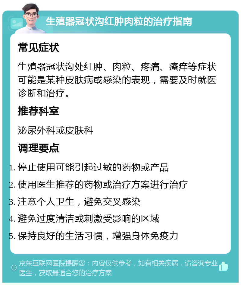 生殖器冠状沟红肿肉粒的治疗指南 常见症状 生殖器冠状沟处红肿、肉粒、疼痛、瘙痒等症状可能是某种皮肤病或感染的表现，需要及时就医诊断和治疗。 推荐科室 泌尿外科或皮肤科 调理要点 停止使用可能引起过敏的药物或产品 使用医生推荐的药物或治疗方案进行治疗 注意个人卫生，避免交叉感染 避免过度清洁或刺激受影响的区域 保持良好的生活习惯，增强身体免疫力