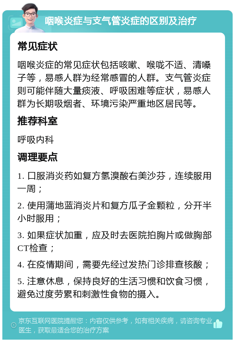 咽喉炎症与支气管炎症的区别及治疗 常见症状 咽喉炎症的常见症状包括咳嗽、喉咙不适、清嗓子等，易感人群为经常感冒的人群。支气管炎症则可能伴随大量痰液、呼吸困难等症状，易感人群为长期吸烟者、环境污染严重地区居民等。 推荐科室 呼吸内科 调理要点 1. 口服消炎药如复方氢溴酸右美沙芬，连续服用一周； 2. 使用蒲地蓝消炎片和复方瓜子金颗粒，分开半小时服用； 3. 如果症状加重，应及时去医院拍胸片或做胸部CT检查； 4. 在疫情期间，需要先经过发热门诊排查核酸； 5. 注意休息，保持良好的生活习惯和饮食习惯，避免过度劳累和刺激性食物的摄入。