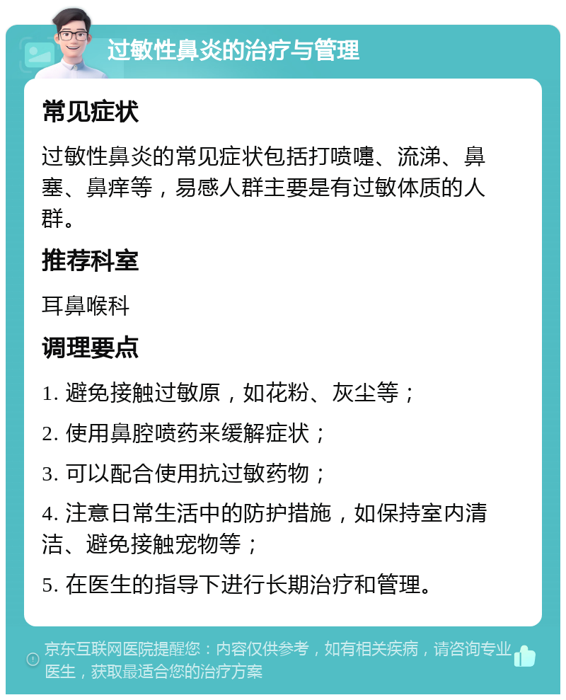 过敏性鼻炎的治疗与管理 常见症状 过敏性鼻炎的常见症状包括打喷嚏、流涕、鼻塞、鼻痒等，易感人群主要是有过敏体质的人群。 推荐科室 耳鼻喉科 调理要点 1. 避免接触过敏原，如花粉、灰尘等； 2. 使用鼻腔喷药来缓解症状； 3. 可以配合使用抗过敏药物； 4. 注意日常生活中的防护措施，如保持室内清洁、避免接触宠物等； 5. 在医生的指导下进行长期治疗和管理。