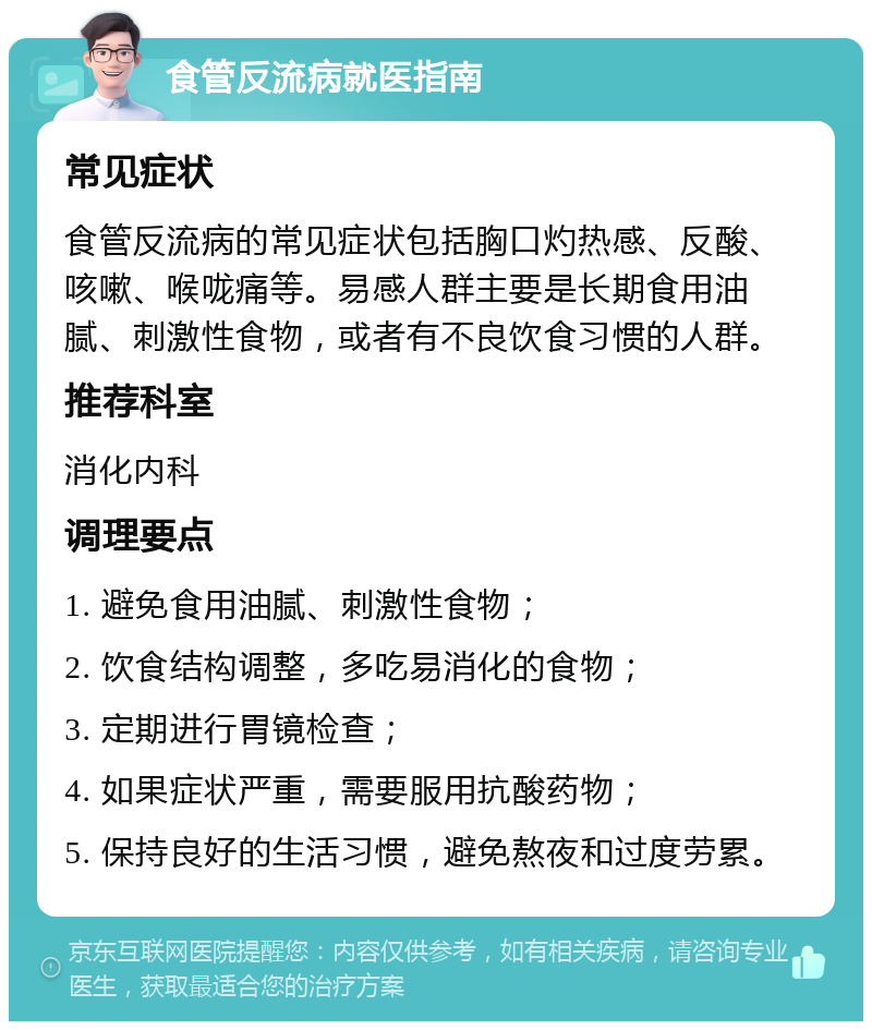 食管反流病就医指南 常见症状 食管反流病的常见症状包括胸口灼热感、反酸、咳嗽、喉咙痛等。易感人群主要是长期食用油腻、刺激性食物，或者有不良饮食习惯的人群。 推荐科室 消化内科 调理要点 1. 避免食用油腻、刺激性食物； 2. 饮食结构调整，多吃易消化的食物； 3. 定期进行胃镜检查； 4. 如果症状严重，需要服用抗酸药物； 5. 保持良好的生活习惯，避免熬夜和过度劳累。