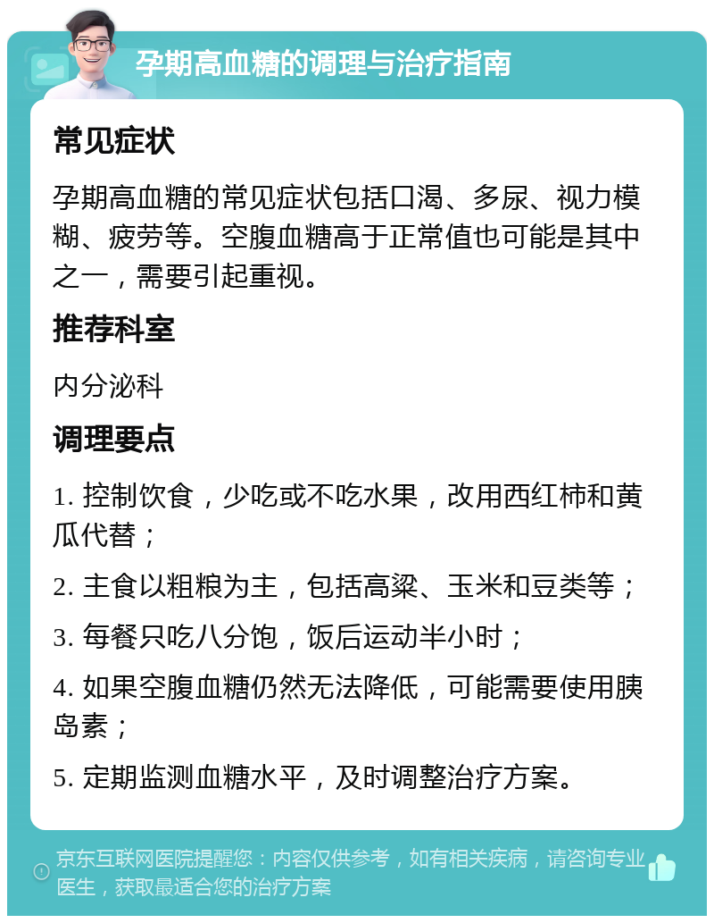 孕期高血糖的调理与治疗指南 常见症状 孕期高血糖的常见症状包括口渴、多尿、视力模糊、疲劳等。空腹血糖高于正常值也可能是其中之一，需要引起重视。 推荐科室 内分泌科 调理要点 1. 控制饮食，少吃或不吃水果，改用西红柿和黄瓜代替； 2. 主食以粗粮为主，包括高粱、玉米和豆类等； 3. 每餐只吃八分饱，饭后运动半小时； 4. 如果空腹血糖仍然无法降低，可能需要使用胰岛素； 5. 定期监测血糖水平，及时调整治疗方案。