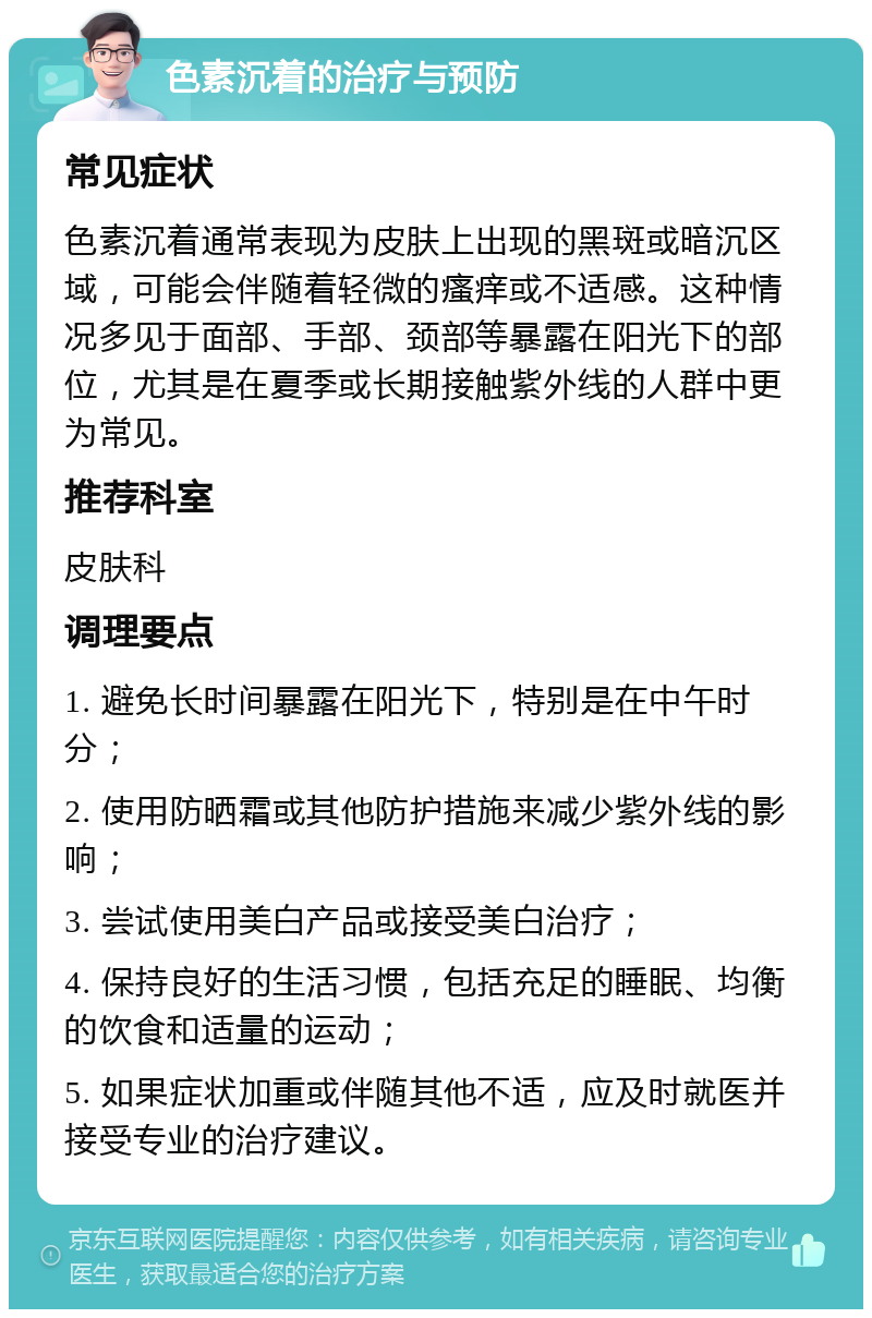 色素沉着的治疗与预防 常见症状 色素沉着通常表现为皮肤上出现的黑斑或暗沉区域，可能会伴随着轻微的瘙痒或不适感。这种情况多见于面部、手部、颈部等暴露在阳光下的部位，尤其是在夏季或长期接触紫外线的人群中更为常见。 推荐科室 皮肤科 调理要点 1. 避免长时间暴露在阳光下，特别是在中午时分； 2. 使用防晒霜或其他防护措施来减少紫外线的影响； 3. 尝试使用美白产品或接受美白治疗； 4. 保持良好的生活习惯，包括充足的睡眠、均衡的饮食和适量的运动； 5. 如果症状加重或伴随其他不适，应及时就医并接受专业的治疗建议。