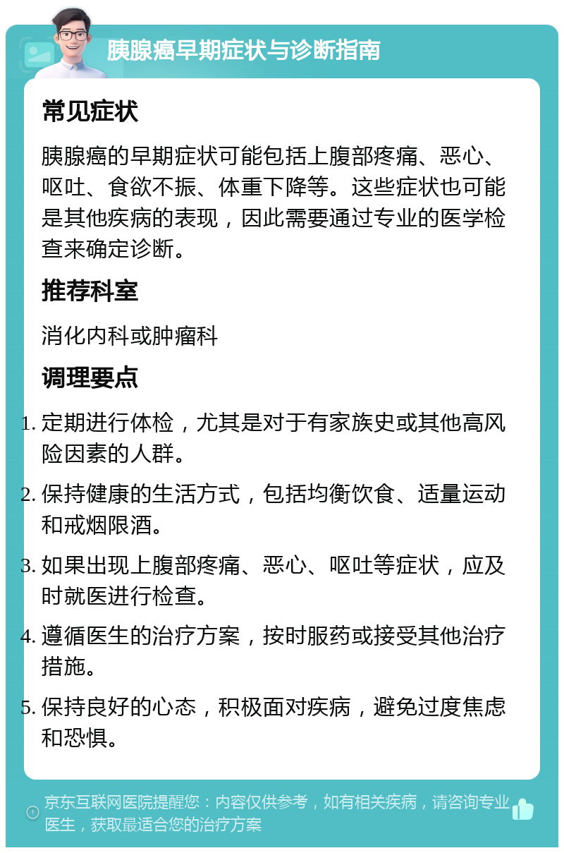 胰腺癌早期症状与诊断指南 常见症状 胰腺癌的早期症状可能包括上腹部疼痛、恶心、呕吐、食欲不振、体重下降等。这些症状也可能是其他疾病的表现，因此需要通过专业的医学检查来确定诊断。 推荐科室 消化内科或肿瘤科 调理要点 定期进行体检，尤其是对于有家族史或其他高风险因素的人群。 保持健康的生活方式，包括均衡饮食、适量运动和戒烟限酒。 如果出现上腹部疼痛、恶心、呕吐等症状，应及时就医进行检查。 遵循医生的治疗方案，按时服药或接受其他治疗措施。 保持良好的心态，积极面对疾病，避免过度焦虑和恐惧。