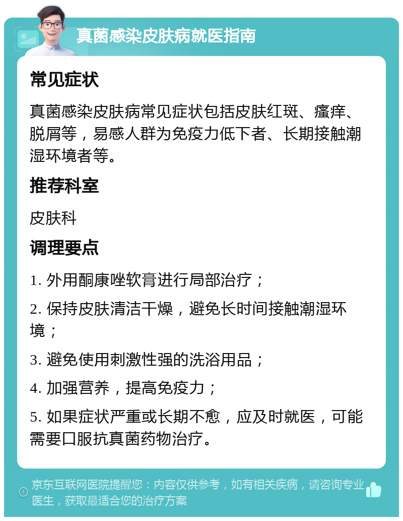 真菌感染皮肤病就医指南 常见症状 真菌感染皮肤病常见症状包括皮肤红斑、瘙痒、脱屑等，易感人群为免疫力低下者、长期接触潮湿环境者等。 推荐科室 皮肤科 调理要点 1. 外用酮康唑软膏进行局部治疗； 2. 保持皮肤清洁干燥，避免长时间接触潮湿环境； 3. 避免使用刺激性强的洗浴用品； 4. 加强营养，提高免疫力； 5. 如果症状严重或长期不愈，应及时就医，可能需要口服抗真菌药物治疗。