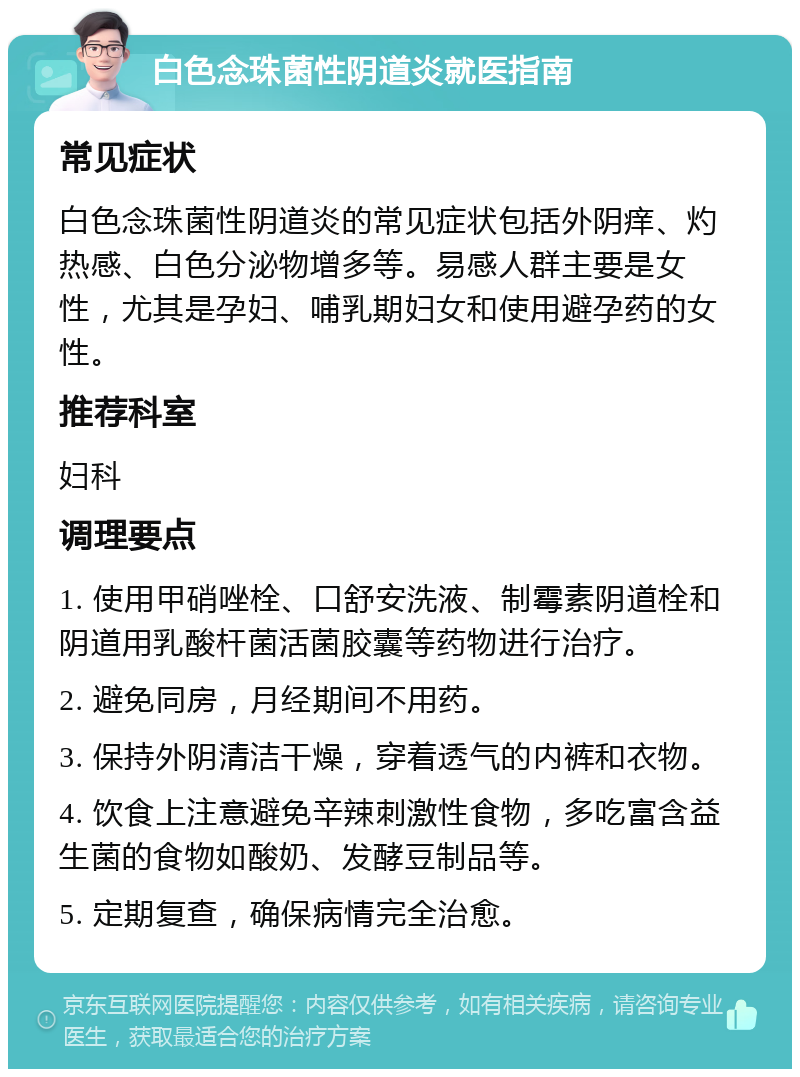 白色念珠菌性阴道炎就医指南 常见症状 白色念珠菌性阴道炎的常见症状包括外阴痒、灼热感、白色分泌物增多等。易感人群主要是女性，尤其是孕妇、哺乳期妇女和使用避孕药的女性。 推荐科室 妇科 调理要点 1. 使用甲硝唑栓、口舒安洗液、制霉素阴道栓和阴道用乳酸杆菌活菌胶囊等药物进行治疗。 2. 避免同房，月经期间不用药。 3. 保持外阴清洁干燥，穿着透气的内裤和衣物。 4. 饮食上注意避免辛辣刺激性食物，多吃富含益生菌的食物如酸奶、发酵豆制品等。 5. 定期复查，确保病情完全治愈。