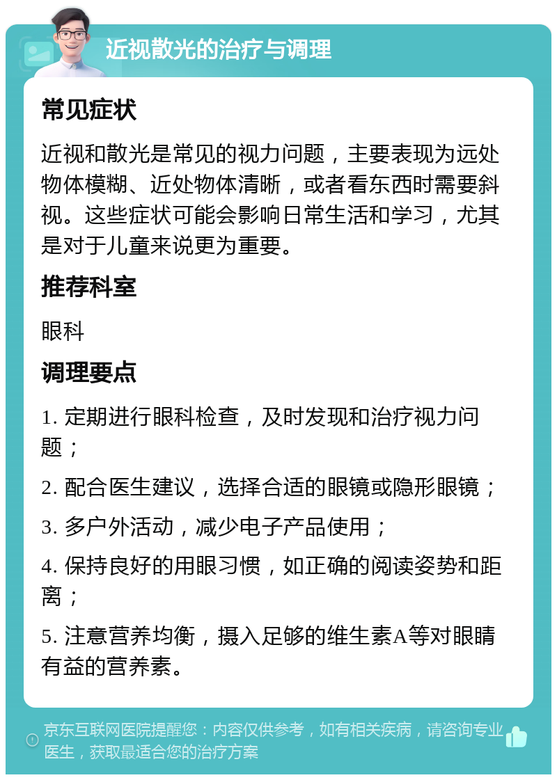 近视散光的治疗与调理 常见症状 近视和散光是常见的视力问题，主要表现为远处物体模糊、近处物体清晰，或者看东西时需要斜视。这些症状可能会影响日常生活和学习，尤其是对于儿童来说更为重要。 推荐科室 眼科 调理要点 1. 定期进行眼科检查，及时发现和治疗视力问题； 2. 配合医生建议，选择合适的眼镜或隐形眼镜； 3. 多户外活动，减少电子产品使用； 4. 保持良好的用眼习惯，如正确的阅读姿势和距离； 5. 注意营养均衡，摄入足够的维生素A等对眼睛有益的营养素。