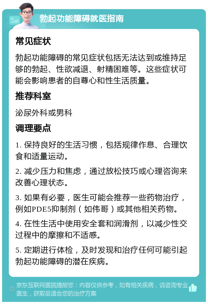 勃起功能障碍就医指南 常见症状 勃起功能障碍的常见症状包括无法达到或维持足够的勃起、性欲减退、射精困难等。这些症状可能会影响患者的自尊心和性生活质量。 推荐科室 泌尿外科或男科 调理要点 1. 保持良好的生活习惯，包括规律作息、合理饮食和适量运动。 2. 减少压力和焦虑，通过放松技巧或心理咨询来改善心理状态。 3. 如果有必要，医生可能会推荐一些药物治疗，例如PDE5抑制剂（如伟哥）或其他相关药物。 4. 在性生活中使用安全套和润滑剂，以减少性交过程中的摩擦和不适感。 5. 定期进行体检，及时发现和治疗任何可能引起勃起功能障碍的潜在疾病。